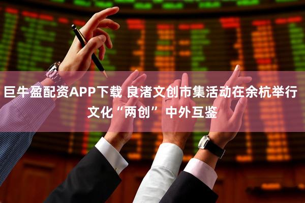 巨牛盈配资APP下载 良渚文创市集活动在余杭举行 文化“两创” 中外互鉴