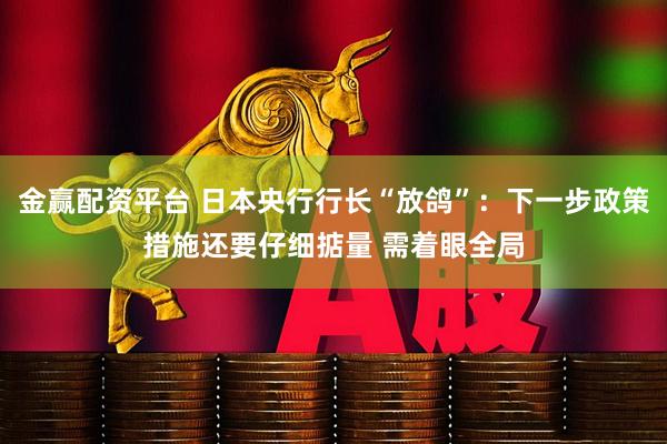 金赢配资平台 日本央行行长“放鸽”：下一步政策措施还要仔细掂量 需着眼全局