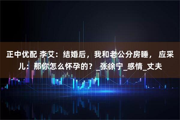 正中优配 李艾：结婚后，我和老公分房睡， 应采儿：那你怎么怀孕的？_张徐宁_感情_丈夫
