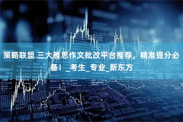 策略联盟 三大雅思作文批改平台推荐，精准提分必备！_考生_专业_新东方