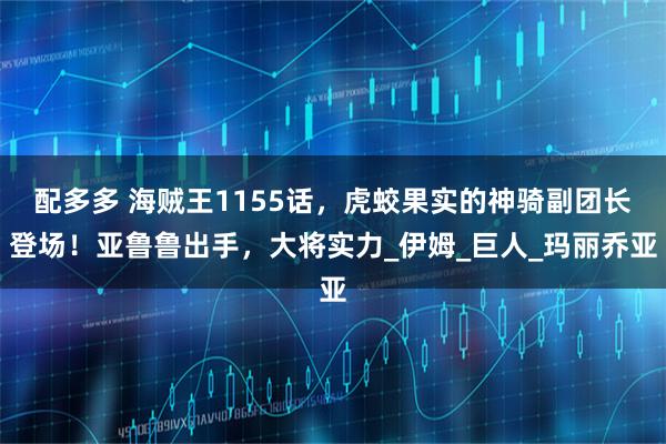 配多多 海贼王1155话，虎蛟果实的神骑副团长登场！亚鲁鲁出手，大将实力_伊姆_巨人_玛丽乔亚