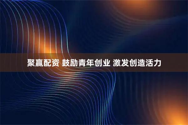 聚赢配资 鼓励青年创业&#32;激发创造活力