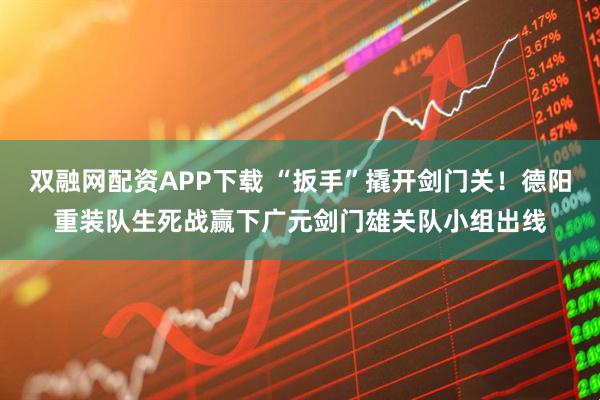 双融网配资APP下载 “扳手”撬开剑门关！德阳重装队生死战赢下广元剑门雄关队小组出线