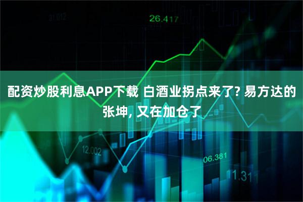配资炒股利息APP下载 白酒业拐点来了? 易方达的张坤, 又在加仓了