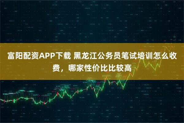 富阳配资APP下载 黑龙江公务员笔试培训怎么收费，哪家性价比比较高