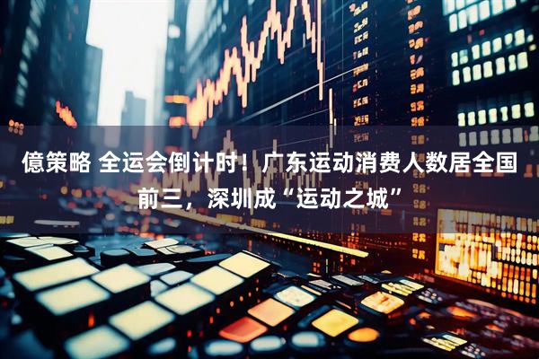 億策略 全运会倒计时！广东运动消费人数居全国前三，深圳成“运动之城”