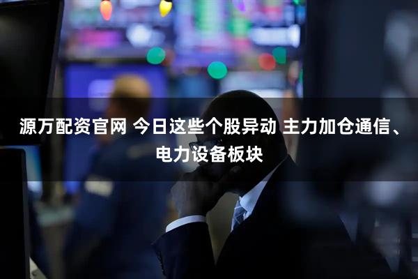 源万配资官网 今日这些个股异动 主力加仓通信、电力设备板块