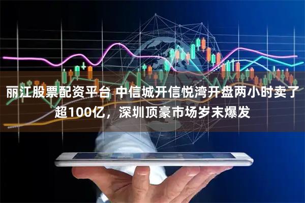 丽江股票配资平台 中信城开信悦湾开盘两小时卖了超100亿，深圳顶豪市场岁末爆发