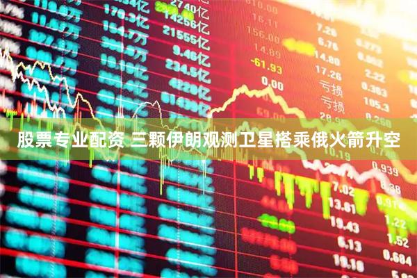 股票专业配资 三颗伊朗观测卫星搭乘俄火箭升空