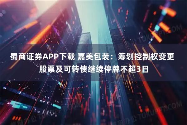 蜀商证券APP下载 嘉美包装：筹划控制权变更 股票及可转债继续停牌不超3日
