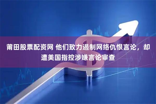 莆田股票配资网 他们致力遏制网络仇恨言论，却遭美国指控涉嫌言论审查