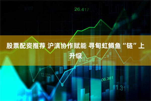 股票配资推荐 沪滇协作赋能 寻甸虹鳟鱼“链”上升级