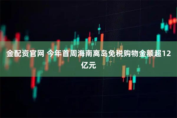 金配资官网 今年首周海南离岛免税购物金额超12亿元