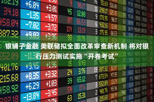 银铺子金融 美联储拟全面改革审查新机制 将对银行压力测试实施“开卷考试”