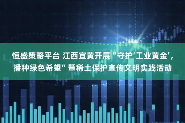 恒盛策略平台 江西宜黄开展“守护‘工业黄金’，播种绿色希望”暨稀土保护宣传文明实践活动