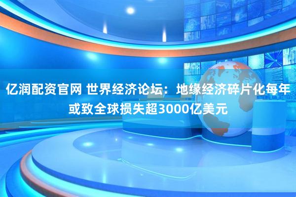 亿润配资官网 世界经济论坛：地缘经济碎片化每年或致全球损失超3000亿美元